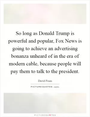 So long as Donald Trump is powerful and popular, Fox News is going to achieve an advertising bonanza unheard of in the era of modern cable, because people will pay them to talk to the president Picture Quote #1
