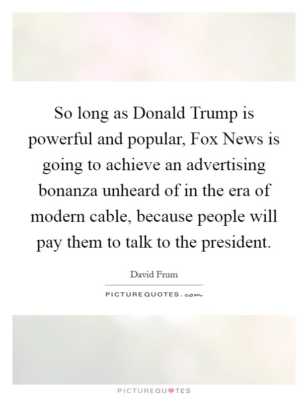 So long as Donald Trump is powerful and popular, Fox News is going to achieve an advertising bonanza unheard of in the era of modern cable, because people will pay them to talk to the president. Picture Quote #1