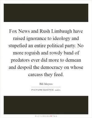 Fox News and Rush Limbaugh have raised ignorance to ideology and stupefied an entire political party. No more roguish and rowdy band of predators ever did more to demean and despoil the democracy on whose carcass they feed Picture Quote #1