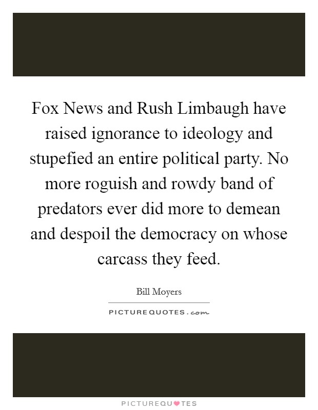 Fox News and Rush Limbaugh have raised ignorance to ideology and stupefied an entire political party. No more roguish and rowdy band of predators ever did more to demean and despoil the democracy on whose carcass they feed. Picture Quote #1