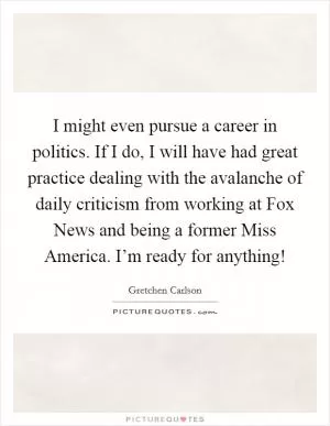 I might even pursue a career in politics. If I do, I will have had great practice dealing with the avalanche of daily criticism from working at Fox News and being a former Miss America. I’m ready for anything! Picture Quote #1