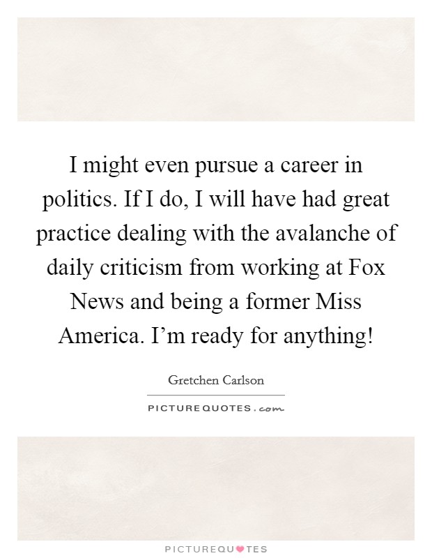 I might even pursue a career in politics. If I do, I will have had great practice dealing with the avalanche of daily criticism from working at Fox News and being a former Miss America. I'm ready for anything! Picture Quote #1