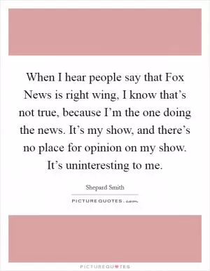 When I hear people say that Fox News is right wing, I know that’s not true, because I’m the one doing the news. It’s my show, and there’s no place for opinion on my show. It’s uninteresting to me Picture Quote #1