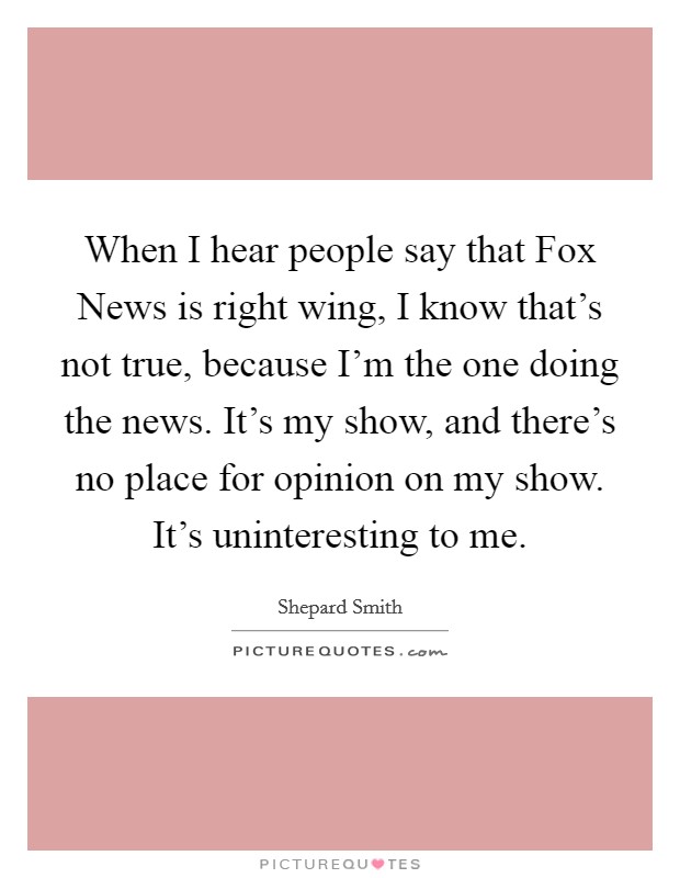 When I hear people say that Fox News is right wing, I know that's not true, because I'm the one doing the news. It's my show, and there's no place for opinion on my show. It's uninteresting to me. Picture Quote #1