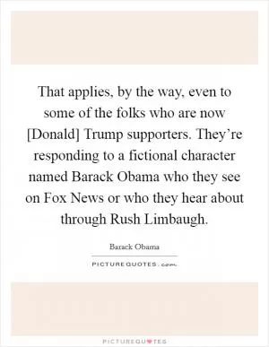 That applies, by the way, even to some of the folks who are now [Donald] Trump supporters. They’re responding to a fictional character named Barack Obama who they see on Fox News or who they hear about through Rush Limbaugh Picture Quote #1
