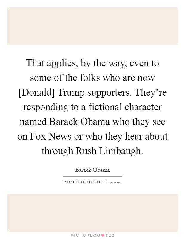 That applies, by the way, even to some of the folks who are now [Donald] Trump supporters. They're responding to a fictional character named Barack Obama who they see on Fox News or who they hear about through Rush Limbaugh. Picture Quote #1