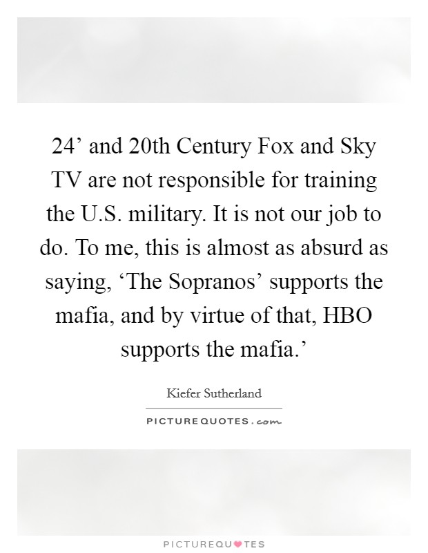 24' and 20th Century Fox and Sky TV are not responsible for training the U.S. military. It is not our job to do. To me, this is almost as absurd as saying, ‘The Sopranos' supports the mafia, and by virtue of that, HBO supports the mafia.' Picture Quote #1