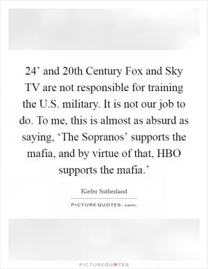 24’ and 20th Century Fox and Sky TV are not responsible for training the U.S. military. It is not our job to do. To me, this is almost as absurd as saying, ‘The Sopranos’ supports the mafia, and by virtue of that, HBO supports the mafia.’ Picture Quote #1