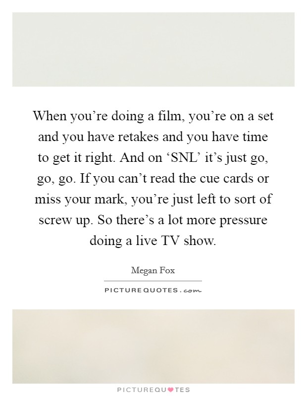 When you're doing a film, you're on a set and you have retakes and you have time to get it right. And on ‘SNL' it's just go, go, go. If you can't read the cue cards or miss your mark, you're just left to sort of screw up. So there's a lot more pressure doing a live TV show. Picture Quote #1