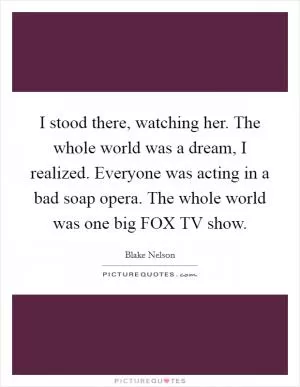 I stood there, watching her. The whole world was a dream, I realized. Everyone was acting in a bad soap opera. The whole world was one big FOX TV show Picture Quote #1