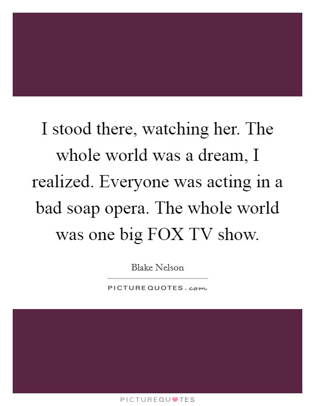 I stood there, watching her. The whole world was a dream, I realized. Everyone was acting in a bad soap opera. The whole world was one big FOX TV show. Picture Quote #1