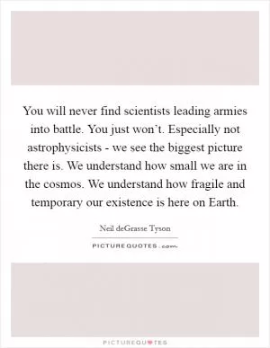 You will never find scientists leading armies into battle. You just won’t. Especially not astrophysicists - we see the biggest picture there is. We understand how small we are in the cosmos. We understand how fragile and temporary our existence is here on Earth Picture Quote #1