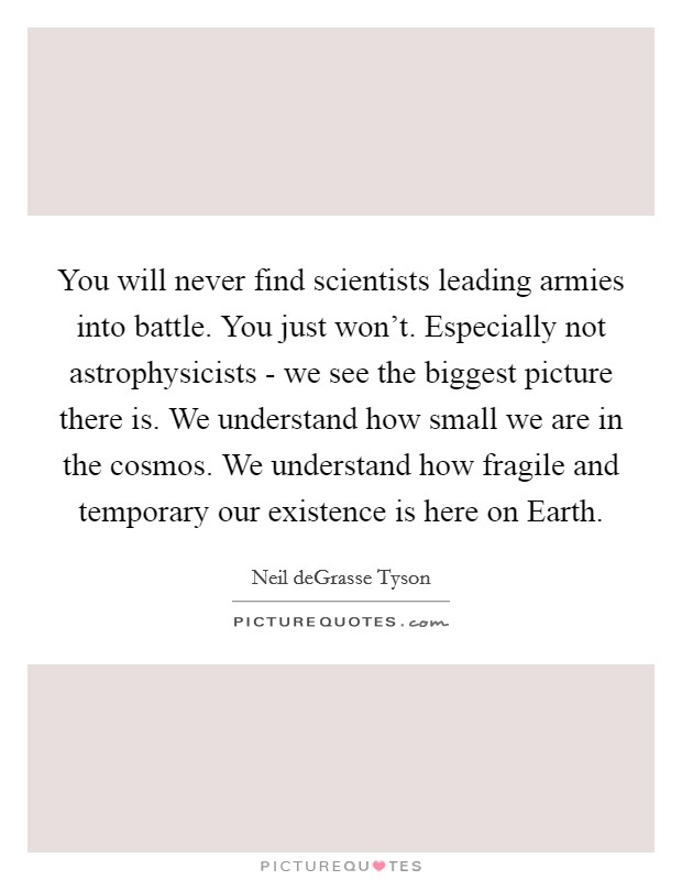 You will never find scientists leading armies into battle. You just won't. Especially not astrophysicists - we see the biggest picture there is. We understand how small we are in the cosmos. We understand how fragile and temporary our existence is here on Earth. Picture Quote #1