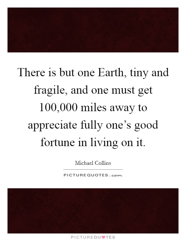 There is but one Earth, tiny and fragile, and one must get 100,000 miles away to appreciate fully one's good fortune in living on it. Picture Quote #1