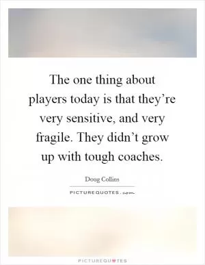The one thing about players today is that they’re very sensitive, and very fragile. They didn’t grow up with tough coaches Picture Quote #1