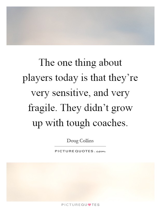 The one thing about players today is that they're very sensitive, and very fragile. They didn't grow up with tough coaches. Picture Quote #1