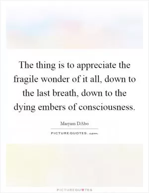 The thing is to appreciate the fragile wonder of it all, down to the last breath, down to the dying embers of consciousness Picture Quote #1