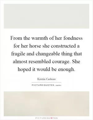 From the warmth of her fondness for her horse she constructed a fragile and changeable thing that almost resembled courage. She hoped it would be enough Picture Quote #1
