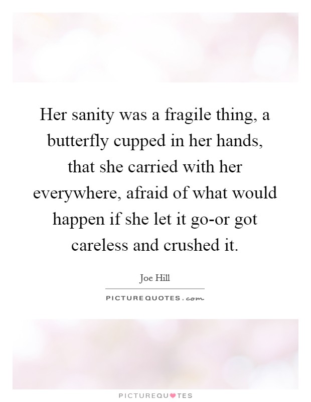Her sanity was a fragile thing, a butterfly cupped in her hands, that she carried with her everywhere, afraid of what would happen if she let it go-or got careless and crushed it. Picture Quote #1