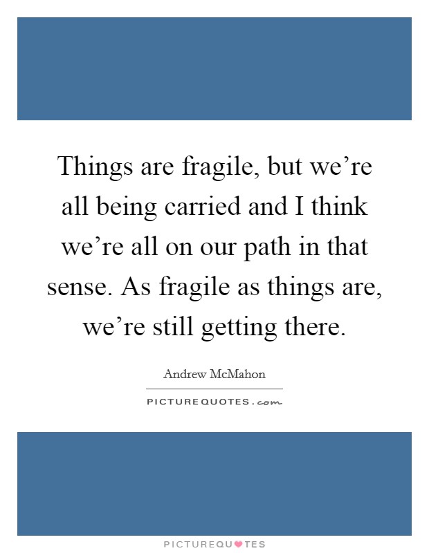 Things are fragile, but we're all being carried and I think we're all on our path in that sense. As fragile as things are, we're still getting there. Picture Quote #1