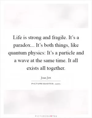Life is strong and fragile. It’s a paradox... It’s both things, like quantum physics: It’s a particle and a wave at the same time. It all exists all together Picture Quote #1