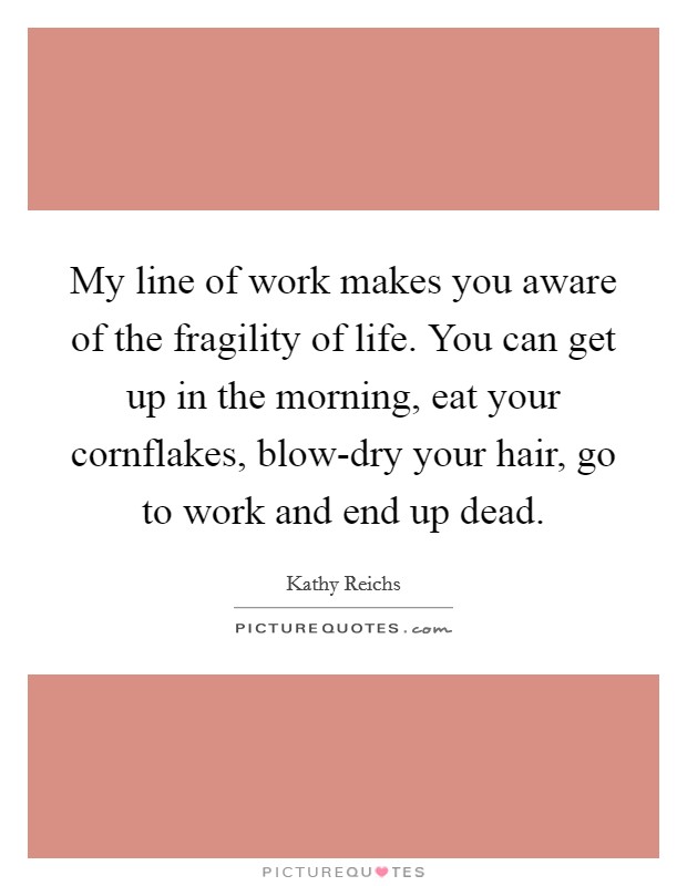 My line of work makes you aware of the fragility of life. You can get up in the morning, eat your cornflakes, blow-dry your hair, go to work and end up dead. Picture Quote #1
