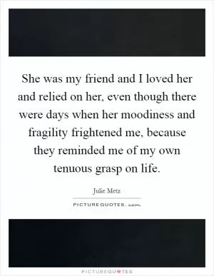 She was my friend and I loved her and relied on her, even though there were days when her moodiness and fragility frightened me, because they reminded me of my own tenuous grasp on life Picture Quote #1