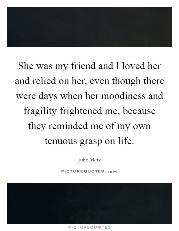 She was my friend and I loved her and relied on her, even though there were days when her moodiness and fragility frightened me, because they reminded me of my own tenuous grasp on life. Picture Quote #1