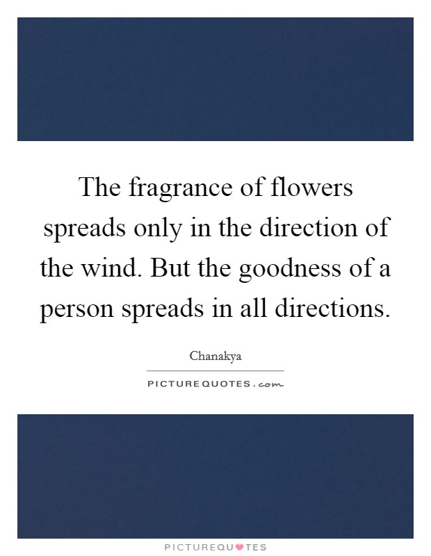 The fragrance of flowers spreads only in the direction of the wind. But the goodness of a person spreads in all directions. Picture Quote #1