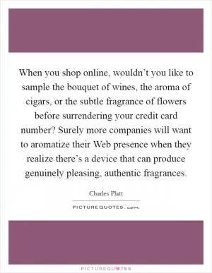 When you shop online, wouldn’t you like to sample the bouquet of wines, the aroma of cigars, or the subtle fragrance of flowers before surrendering your credit card number? Surely more companies will want to aromatize their Web presence when they realize there’s a device that can produce genuinely pleasing, authentic fragrances Picture Quote #1