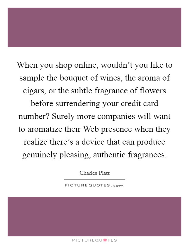 When you shop online, wouldn't you like to sample the bouquet of wines, the aroma of cigars, or the subtle fragrance of flowers before surrendering your credit card number? Surely more companies will want to aromatize their Web presence when they realize there's a device that can produce genuinely pleasing, authentic fragrances. Picture Quote #1