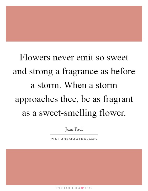 Flowers never emit so sweet and strong a fragrance as before a storm. When a storm approaches thee, be as fragrant as a sweet-smelling flower. Picture Quote #1