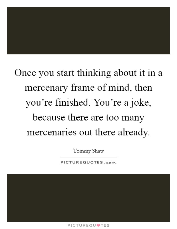 Once you start thinking about it in a mercenary frame of mind, then you're finished. You're a joke, because there are too many mercenaries out there already. Picture Quote #1