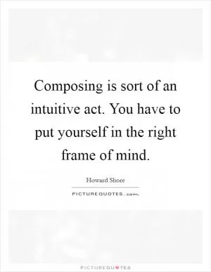 Composing is sort of an intuitive act. You have to put yourself in the right frame of mind Picture Quote #1