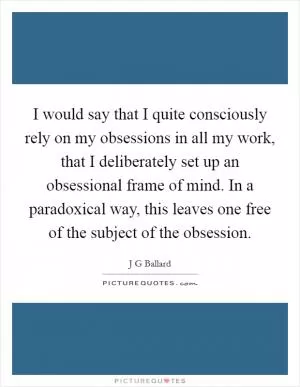 I would say that I quite consciously rely on my obsessions in all my work, that I deliberately set up an obsessional frame of mind. In a paradoxical way, this leaves one free of the subject of the obsession Picture Quote #1