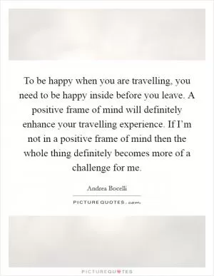 To be happy when you are travelling, you need to be happy inside before you leave. A positive frame of mind will definitely enhance your travelling experience. If I’m not in a positive frame of mind then the whole thing definitely becomes more of a challenge for me Picture Quote #1