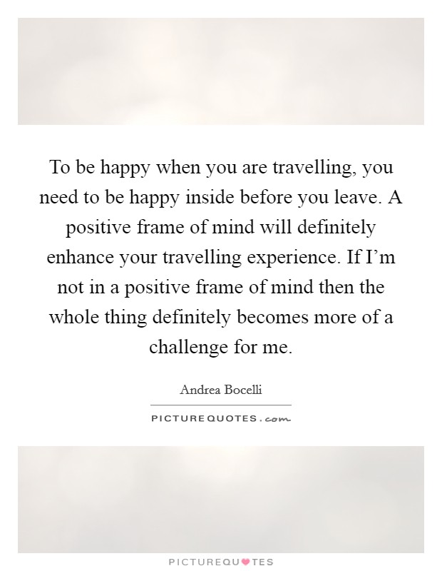 To be happy when you are travelling, you need to be happy inside before you leave. A positive frame of mind will definitely enhance your travelling experience. If I'm not in a positive frame of mind then the whole thing definitely becomes more of a challenge for me. Picture Quote #1