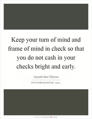 Keep your turn of mind and frame of mind in check so that you do not cash in your checks bright and early Picture Quote #1