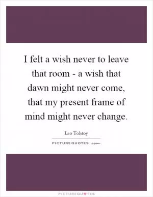 I felt a wish never to leave that room - a wish that dawn might never come, that my present frame of mind might never change Picture Quote #1