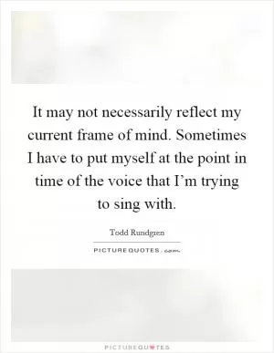It may not necessarily reflect my current frame of mind. Sometimes I have to put myself at the point in time of the voice that I’m trying to sing with Picture Quote #1