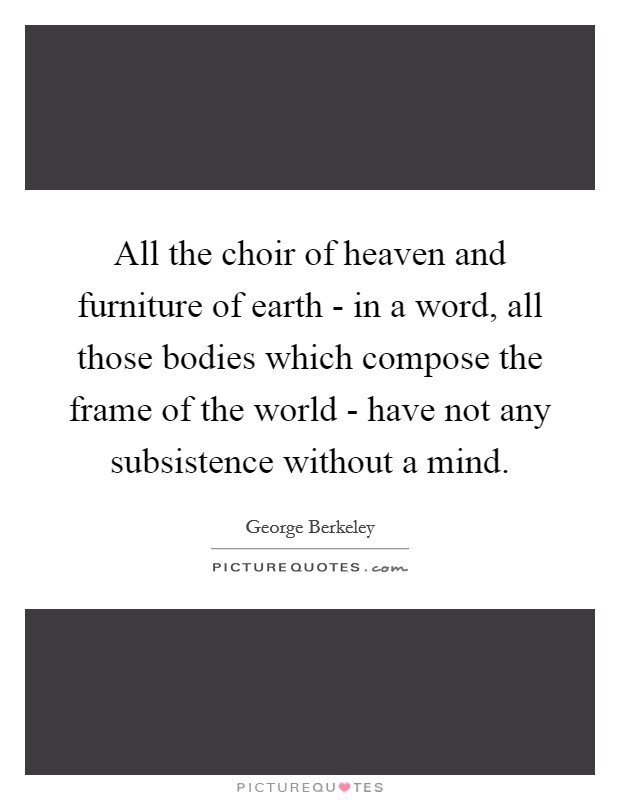 All the choir of heaven and furniture of earth - in a word, all those bodies which compose the frame of the world - have not any subsistence without a mind. Picture Quote #1