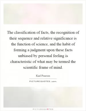 The classification of facts, the recognition of their sequence and relative significance is the function of science, and the habit of forming a judgment upon these facts unbiased by personal feeling is characteristic of what may be termed the scientific frame of mind Picture Quote #1