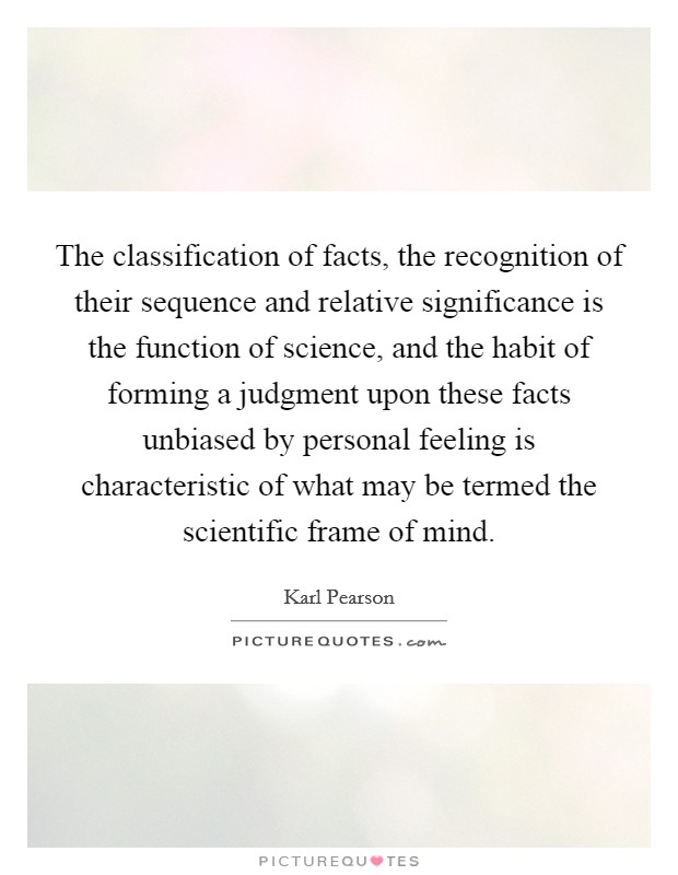 The classification of facts, the recognition of their sequence and relative significance is the function of science, and the habit of forming a judgment upon these facts unbiased by personal feeling is characteristic of what may be termed the scientific frame of mind. Picture Quote #1