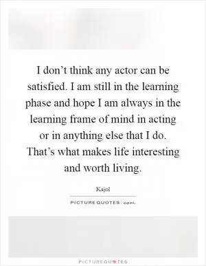 I don’t think any actor can be satisfied. I am still in the learning phase and hope I am always in the learning frame of mind in acting or in anything else that I do. That’s what makes life interesting and worth living Picture Quote #1