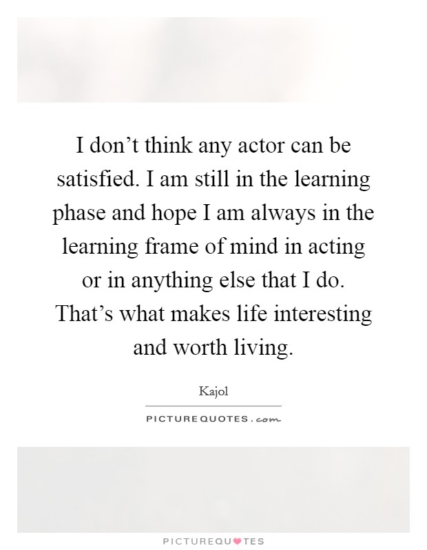 I don't think any actor can be satisfied. I am still in the learning phase and hope I am always in the learning frame of mind in acting or in anything else that I do. That's what makes life interesting and worth living. Picture Quote #1