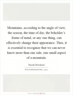 Mountains, according to the angle of view, the season, the time of day, the beholder’s frame of mind, or any one thing, can effectively change their appearance. Thus, it is essential to recognize that we can never know more than one side, one small aspect of a mountain Picture Quote #1