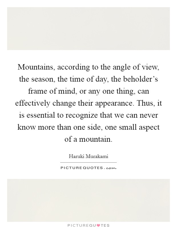 Mountains, according to the angle of view, the season, the time of day, the beholder's frame of mind, or any one thing, can effectively change their appearance. Thus, it is essential to recognize that we can never know more than one side, one small aspect of a mountain. Picture Quote #1