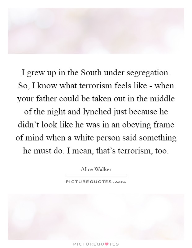 I grew up in the South under segregation. So, I know what terrorism feels like - when your father could be taken out in the middle of the night and lynched just because he didn't look like he was in an obeying frame of mind when a white person said something he must do. I mean, that's terrorism, too. Picture Quote #1