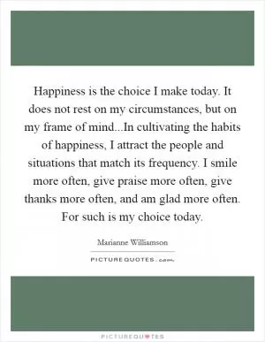Happiness is the choice I make today. It does not rest on my circumstances, but on my frame of mind...In cultivating the habits of happiness, I attract the people and situations that match its frequency. I smile more often, give praise more often, give thanks more often, and am glad more often. For such is my choice today Picture Quote #1