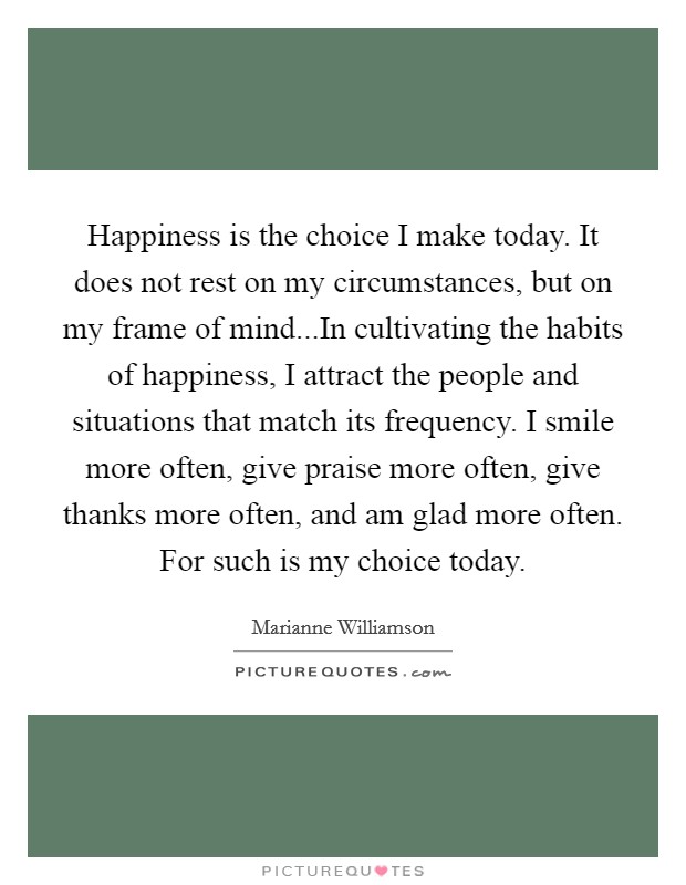 Happiness is the choice I make today. It does not rest on my circumstances, but on my frame of mind...In cultivating the habits of happiness, I attract the people and situations that match its frequency. I smile more often, give praise more often, give thanks more often, and am glad more often. For such is my choice today. Picture Quote #1